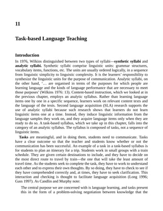 11
Task-based Language Teaching
Introduction
In 1976, Wilkins distinguished between two types of syllabi—synthetic syllabi and
analytic syllabi. Synthetic syllabi comprise linguistic units: grammar structures,
vocabulary items, functions, etc. The units are usually ordered logically, in a sequence
from linguistic simplicity to linguistic complexity. It is the learners’ responsibility to
synthesize the linguistic units for the purpose of communication. Analytic syllabi, on
the other hand, ‘… are organised in terms of the purposes for which people are
learning language and the kinds of language performance that are necessary to meet
those purposes’ (Wilkins 1976: 13). Content-based instruction, which we looked at in
the previous chapter, employs an analytic syllabus. Rather than learning language
items one by one in a specific sequence, learners work on relevant content texts and
the language of the texts. Second language acquisition (SLA) research supports the
use of analytic syllabi because such research shows that learners do not learn
linguistic items one at a time. Instead, they induce linguistic information from the
language samples they work on, and they acquire language items only when they are
ready to do so. A task-based syllabus, which we take up in this chapter, falls into the
category of an analytic syllabus. The syllabus is composed of tasks, not a sequence of
linguistic items.
Tasks are meaningful, and in doing them, students need to communicate. Tasks
have a clear outcome so that the teacher and students know whether or not the
communication has been successful. An example of a task in a task-based syllabus is
for students to plan an itinerary for a trip. Students work in small groups with a train
schedule. They are given certain destinations to include, and they have to decide on
the most direct route to travel by train—the one that will take the least amount of
travel time. As the students seek to complete the task, they have to work to understand
each other and to express their own thoughts. By so doing, they have to check to see if
they have comprehended correctly and, at times, they have to seek clarification. This
interaction and checking is thought to facilitate language acquisition (Long 1996;
Gass 1997). As Candlin and Murphy note:
The central purpose we are concerned with is language learning, and tasks present
this in the form of a problem-solving negotiation between knowledge that the
 