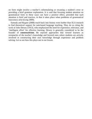 on form might involve a teacher’s reformulating or recasting a student’s error or
providing a brief grammar explanation. It is said that focusing student attention on
grammatical form in these ways can have a positive effect, provided that such
attention is brief and reactive, in that it takes place when problems of grammatical
inaccuracy arise (Long 2009).
Samuda and Bygate (2008) reach back into history even further than SLA research
to find theoretical support for task-based language teaching. They do so citing the
work of John Dewey (1913), who emphasized the need for experience, relevance, and
‘intelligent effort’ for effective learning. Dewey is generally considered to be the
founder of constructivism. He rejected approaches that viewed learners as
receptacles of the teacher’s knowledge and favored ones where students are actively
involved in constructing their own knowledge through experience and problem
solving. Let us see how this plays out in our lesson.
 