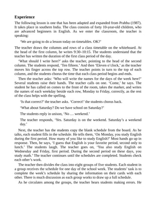 Experience
The following lesson is one that has been adapted and expanded from Prabhu (1987).
It takes place in southern India. The class consists of forty 10-year-old children, who
are advanced beginners in English. As we enter the classroom, the teacher is
speaking:
‘We are going to do a lesson today on timetables. OK?’
The teacher draws the columns and rows of a class timetable on the whiteboard. At
the head of the first column, he writes 9:30–10:15. The students understand that the
teacher has written the duration of the first class period of the day.
‘What should I write here?’ asks the teacher, pointing to the head of the second
column. The students respond, ‘Ten fifteen.’ And then ‘Eleven o’clock,’ as the teacher
moves his finger across the top row. The teacher points in turn to the top of each
column, and the students chorus the time that each class period begins and ends.
Then the teacher asks: ‘Who will write the names for the days of the week here?’
Several students raise their hands. The teacher calls on one. ‘Come,’ he says. The
student he has called on comes to the front of the room, takes the marker, and writes
the names of each weekday beside each row, Monday to Friday, correctly, as the rest
of the class helps with the spelling.
‘Is that correct?’ the teacher asks. ‘Correct!’ the students chorus back.
‘What about Saturday? Do we have school on Saturday?’
The students reply in unison, ‘No … weekend.’
The teacher responds, ‘Yes. Saturday is on the weekend. Saturday’s a weekend
day.’
Next, the teacher has the students copy the blank schedule from the board. As he
talks, each student fills in the schedule. He tells them, ‘On Monday, you study English
during the first period. How many of you like to study English?’ Most hands go up in
response. Then, he says, ‘I guess that English is your favorite period, second only to
lunch.’ The students laugh. The teacher goes on, ‘You also study English on
Wednesday and Friday, first period. During the second period on these days, you
study math.’ The teacher continues until the schedules are completed. Students check
each other’s work.
The teacher then divides the class into eight groups of five students. Each student in
a group receives the schedule for one day of the school week. The students’ task is to
complete the week’s schedule by sharing the information on their cards with each
other. There is much discussion as each group works to draw up a full schedule.
As he circulates among the groups, the teacher hears students making errors. He
 