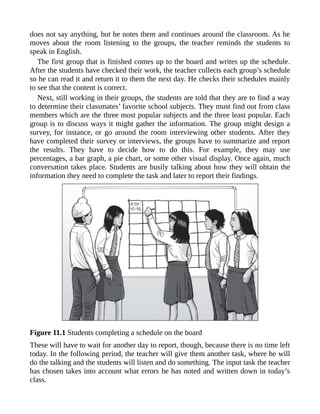 does not say anything, but he notes them and continues around the classroom. As he
moves about the room listening to the groups, the teacher reminds the students to
speak in English.
The first group that is finished comes up to the board and writes up the schedule.
After the students have checked their work, the teacher collects each group’s schedule
so he can read it and return it to them the next day. He checks their schedules mainly
to see that the content is correct.
Next, still working in their groups, the students are told that they are to find a way
to determine their classmates’ favorite school subjects. They must find out from class
members which are the three most popular subjects and the three least popular. Each
group is to discuss ways it might gather the information. The group might design a
survey, for instance, or go around the room interviewing other students. After they
have completed their survey or interviews, the groups have to summarize and report
the results. They have to decide how to do this. For example, they may use
percentages, a bar graph, a pie chart, or some other visual display. Once again, much
conversation takes place. Students are busily talking about how they will obtain the
information they need to complete the task and later to report their findings.
Figure 11.1 Students completing a schedule on the board
These will have to wait for another day to report, though, because there is no time left
today. In the following period, the teacher will give them another task, where he will
do the talking and the students will listen and do something. The input task the teacher
has chosen takes into account what errors he has noted and written down in today’s
class.
 