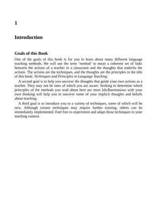 1
Introduction
Goals of this Book
One of the goals of this book is for you to learn about many different language
teaching methods. We will use the term ‘method’ to mean a coherent set of links
between the actions of a teacher in a classroom and the thoughts that underlie the
actions. The actions are the techniques, and the thoughts are the principles in the title
of this book: Techniques and Principles in Language Teaching.
A second goal is to help you uncover the thoughts that guide your own actions as a
teacher. They may not be ones of which you are aware. Seeking to determine which
principles of the methods you read about here are most [dis]harmonious with your
own thinking will help you to uncover some of your implicit thoughts and beliefs
about teaching.
A third goal is to introduce you to a variety of techniques, some of which will be
new. Although certain techniques may require further training, others can be
immediately implemented. Feel free to experiment and adapt those techniques to your
teaching context.
 