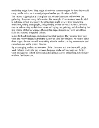 needs they might have. They might also devise some strategies for how they would
carry out the tasks, such as assigning each other specific roles to fulfill.
The second stage typically takes place outside the classroom and involves the
gathering of any necessary information. For example, if the students have decided
to publish a school newspaper, then this stage might involve their conducting
interviews, taking photographs, and gathering printed or visual material. It would
also include writing up their interviews and laying out, printing, and distributing the
first edition of their newspaper. During this stage, students may well use all four
skills in a natural, integrated fashion.
In the third and final stage, students review their project. They monitor their own
work and receive feedback from the teacher on their performance. At each of these
three stages, the teacher will be working with the students, acting as counselor and
consultant, not as the project director.
By encouraging students to move out of the classroom and into the world, project
work helps to bridge the gap between language study and language use. Project
work also appeals to both the social and cognitive aspects of learning, which many
teachers find important.
 