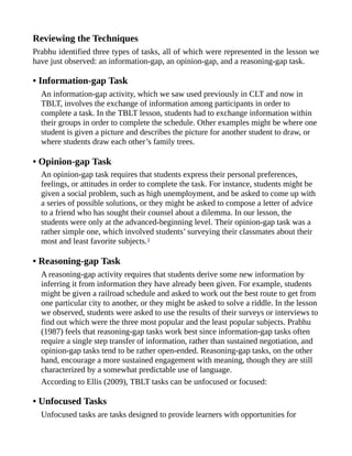 Reviewing the Techniques
Prabhu identified three types of tasks, all of which were represented in the lesson we
have just observed: an information-gap, an opinion-gap, and a reasoning-gap task.
• Information-gap Task
An information-gap activity, which we saw used previously in CLT and now in
TBLT, involves the exchange of information among participants in order to
complete a task. In the TBLT lesson, students had to exchange information within
their groups in order to complete the schedule. Other examples might be where one
student is given a picture and describes the picture for another student to draw, or
where students draw each other’s family trees.
• Opinion-gap Task
An opinion-gap task requires that students express their personal preferences,
feelings, or attitudes in order to complete the task. For instance, students might be
given a social problem, such as high unemployment, and be asked to come up with
a series of possible solutions, or they might be asked to compose a letter of advice
to a friend who has sought their counsel about a dilemma. In our lesson, the
students were only at the advanced-beginning level. Their opinion-gap task was a
rather simple one, which involved students’ surveying their classmates about their
most and least favorite subjects.1
• Reasoning-gap Task
A reasoning-gap activity requires that students derive some new information by
inferring it from information they have already been given. For example, students
might be given a railroad schedule and asked to work out the best route to get from
one particular city to another, or they might be asked to solve a riddle. In the lesson
we observed, students were asked to use the results of their surveys or interviews to
find out which were the three most popular and the least popular subjects. Prabhu
(1987) feels that reasoning-gap tasks work best since information-gap tasks often
require a single step transfer of information, rather than sustained negotiation, and
opinion-gap tasks tend to be rather open-ended. Reasoning-gap tasks, on the other
hand, encourage a more sustained engagement with meaning, though they are still
characterized by a somewhat predictable use of language.
According to Ellis (2009), TBLT tasks can be unfocused or focused:
• Unfocused Tasks
Unfocused tasks are tasks designed to provide learners with opportunities for
 