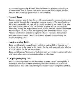 communicating generally. The task described in the introduction to this chapter,
where students have to plan an itinerary for a train trip, is an example. Students
draw on their own language resources to fulfill the task.
• Focused Tasks
Focused tasks are tasks designed to provide opportunities for communicating using
some specific linguistic item, typically a grammar structure. The task of trying to
identify the owner of a briefcase left in a taxi is an example. Of course, there is no
guarantee that the task will elicit the grammar structure that the task designers
intended (Loschky and Bley-Vroman 1993). As with all tasks, focused tasks should
be meaningful. For this reason, the target linguistic feature of a focused task is
‘hidden’ (the learners are not told explicitly what the feature is) (Ellis 2009).2
One other distinction that Ellis (2009) makes is between input-providing and
output-prompting tasks:
• Input-providing Tasks
Input-providing tasks engage learners with the receptive skills of listening and
reading. We saw in the lesson in this chapter that the students completed a schedule
with the content that the teacher provided.
Input-providing (e.g. ‘listen and do’ tasks) not only work on the receptive skills, but
also give teachers an opportunity to introduce new language.
• Output-prompting Tasks
Output-prompting tasks stimulate the students to write or speak meaningfully. In
our lesson, there was an output-prompting task when students had to share the
information on their cards so that their group members could complete a schedule.
 