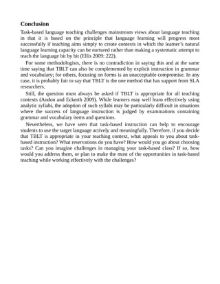 Conclusion
Task-based language teaching challenges mainstream views about language teaching
in that it is based on the principle that language learning will progress most
successfully if teaching aims simply to create contexts in which the learner’s natural
language learning capacity can be nurtured rather than making a systematic attempt to
teach the language bit by bit (Ellis 2009: 222).
For some methodologists, there is no contradiction in saying this and at the same
time saying that TBLT can also be complemented by explicit instruction in grammar
and vocabulary; for others, focusing on forms is an unacceptable compromise. In any
case, it is probably fair to say that TBLT is the one method that has support from SLA
researchers.
Still, the question must always be asked if TBLT is appropriate for all teaching
contexts (Andon and Eckerth 2009). While learners may well learn effectively using
analytic syllabi, the adoption of such syllabi may be particularly difficult in situations
where the success of language instruction is judged by examinations containing
grammar and vocabulary items and questions.
Nevertheless, we have seen that task-based instruction can help to encourage
students to use the target language actively and meaningfully. Therefore, if you decide
that TBLT is appropriate in your teaching context, what appeals to you about task-
based instruction? What reservations do you have? How would you go about choosing
tasks? Can you imagine challenges in managing your task-based class? If so, how
would you address them, or plan to make the most of the opportunities in task-based
teaching while working effectively with the challenges?
 