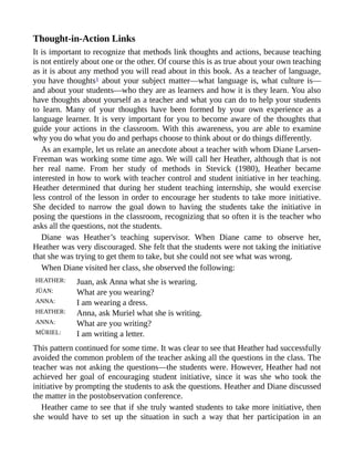 Thought-in-Action Links
It is important to recognize that methods link thoughts and actions, because teaching
is not entirely about one or the other. Of course this is as true about your own teaching
as it is about any method you will read about in this book. As a teacher of language,
you have thoughts1 about your subject matter—what language is, what culture is—
and about your students—who they are as learners and how it is they learn. You also
have thoughts about yourself as a teacher and what you can do to help your students
to learn. Many of your thoughts have been formed by your own experience as a
language learner. It is very important for you to become aware of the thoughts that
guide your actions in the classroom. With this awareness, you are able to examine
why you do what you do and perhaps choose to think about or do things differently.
As an example, let us relate an anecdote about a teacher with whom Diane Larsen-
Freeman was working some time ago. We will call her Heather, although that is not
her real name. From her study of methods in Stevick (1980), Heather became
interested in how to work with teacher control and student initiative in her teaching.
Heather determined that during her student teaching internship, she would exercise
less control of the lesson in order to encourage her students to take more initiative.
She decided to narrow the goal down to having the students take the initiative in
posing the questions in the classroom, recognizing that so often it is the teacher who
asks all the questions, not the students.
Diane was Heather’s teaching supervisor. When Diane came to observe her,
Heather was very discouraged. She felt that the students were not taking the initiative
that she was trying to get them to take, but she could not see what was wrong.
When Diane visited her class, she observed the following:
HEATHER: Juan, ask Anna what she is wearing.
JÜAN: What are you wearing?
ANNA: I am wearing a dress.
HEATHER: Anna, ask Muriel what she is writing.
ANNA: What are you writing?
MÜRIEL: I am writing a letter.
This pattern continued for some time. It was clear to see that Heather had successfully
avoided the common problem of the teacher asking all the questions in the class. The
teacher was not asking the questions—the students were. However, Heather had not
achieved her goal of encouraging student initiative, since it was she who took the
initiative by prompting the students to ask the questions. Heather and Diane discussed
the matter in the postobservation conference.
Heather came to see that if she truly wanted students to take more initiative, then
she would have to set up the situation in such a way that her participation in an
 