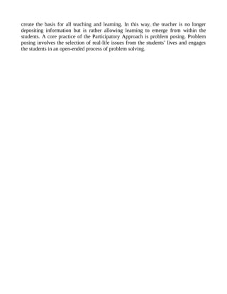 create the basis for all teaching and learning. In this way, the teacher is no longer
depositing information but is rather allowing learning to emerge from within the
students. A core practice of the Participatory Approach is problem posing. Problem
posing involves the selection of real-life issues from the students’ lives and engages
the students in an open-ended process of problem solving.
 