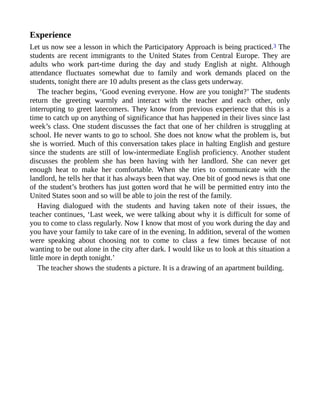 Experience
Let us now see a lesson in which the Participatory Approach is being practiced.3 The
students are recent immigrants to the United States from Central Europe. They are
adults who work part-time during the day and study English at night. Although
attendance fluctuates somewhat due to family and work demands placed on the
students, tonight there are 10 adults present as the class gets underway.
The teacher begins, ‘Good evening everyone. How are you tonight?’ The students
return the greeting warmly and interact with the teacher and each other, only
interrupting to greet latecomers. They know from previous experience that this is a
time to catch up on anything of significance that has happened in their lives since last
week’s class. One student discusses the fact that one of her children is struggling at
school. He never wants to go to school. She does not know what the problem is, but
she is worried. Much of this conversation takes place in halting English and gesture
since the students are still of low-intermediate English proficiency. Another student
discusses the problem she has been having with her landlord. She can never get
enough heat to make her comfortable. When she tries to communicate with the
landlord, he tells her that it has always been that way. One bit of good news is that one
of the student’s brothers has just gotten word that he will be permitted entry into the
United States soon and so will be able to join the rest of the family.
Having dialogued with the students and having taken note of their issues, the
teacher continues, ‘Last week, we were talking about why it is difficult for some of
you to come to class regularly. Now I know that most of you work during the day and
you have your family to take care of in the evening. In addition, several of the women
were speaking about choosing not to come to class a few times because of not
wanting to be out alone in the city after dark. I would like us to look at this situation a
little more in depth tonight.’
The teacher shows the students a picture. It is a drawing of an apartment building.
 
