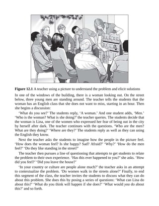 Figure 12.1 A teacher using a picture to understand the problem and elicit solutions
In one of the windows of the building, there is a woman looking out. On the street
below, three young men are standing around. The teacher tells the students that the
woman has an English class that she does not want to miss, starting in an hour. Then
she begins a discussion:
‘What do you see?’ The students reply, ‘A woman.’ And one student adds, ‘Men.’
‘Who is the woman? What is she doing?’ the teacher queries. The students decide that
the woman is Lina, one of the women who expressed her fear of being out in the city
by herself after dark. The teacher continues with the questions. ‘Who are the men?
What are they doing?’ ‘Where are they?’ The students reply as well as they can using
the English they know.
Next the teacher asks the students to imagine how the people in the picture feel.
‘How does the woman feel? Is she happy? Sad? Afraid?’ ‘Why?’ ‘How do the men
feel?’ ‘Do they like standing in the street?’
The teacher then pursues a line of questioning that attempts to get students to relate
the problem to their own experience. ‘Has this ever happened to you?’ she asks. ‘How
did you feel?’ ‘Did you leave the house?’
‘In your country or culture are people alone much?’ the teacher asks in an attempt
to contextualize the problem. ‘Do women walk in the streets alone?’ Finally, to end
this segment of the class, the teacher invites the students to discuss what they can do
about this problem. She does this by posing a series of questions: ‘What can Lina do
about this?’ ‘What do you think will happen if she does?’ ‘What would you do about
this?’ and so forth.
 