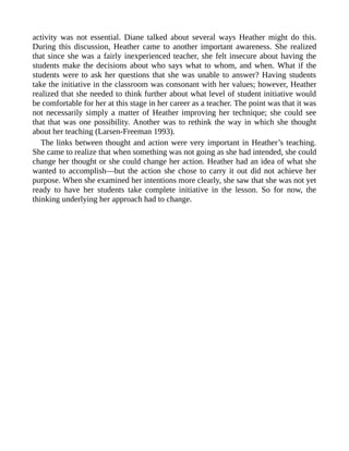 activity was not essential. Diane talked about several ways Heather might do this.
During this discussion, Heather came to another important awareness. She realized
that since she was a fairly inexperienced teacher, she felt insecure about having the
students make the decisions about who says what to whom, and when. What if the
students were to ask her questions that she was unable to answer? Having students
take the initiative in the classroom was consonant with her values; however, Heather
realized that she needed to think further about what level of student initiative would
be comfortable for her at this stage in her career as a teacher. The point was that it was
not necessarily simply a matter of Heather improving her technique; she could see
that that was one possibility. Another was to rethink the way in which she thought
about her teaching (Larsen-Freeman 1993).
The links between thought and action were very important in Heather’s teaching.
She came to realize that when something was not going as she had intended, she could
change her thought or she could change her action. Heather had an idea of what she
wanted to accomplish—but the action she chose to carry it out did not achieve her
purpose. When she examined her intentions more clearly, she saw that she was not yet
ready to have her students take complete initiative in the lesson. So for now, the
thinking underlying her approach had to change.
 