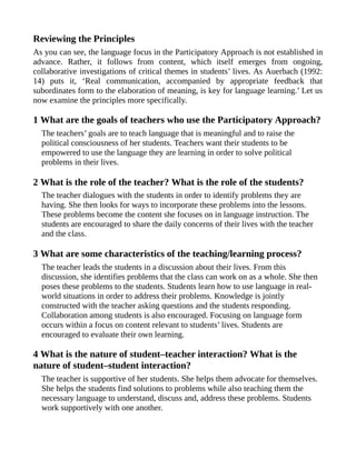 Reviewing the Principles
As you can see, the language focus in the Participatory Approach is not established in
advance. Rather, it follows from content, which itself emerges from ongoing,
collaborative investigations of critical themes in students’ lives. As Auerbach (1992:
14) puts it, ‘Real communication, accompanied by appropriate feedback that
subordinates form to the elaboration of meaning, is key for language learning.’ Let us
now examine the principles more specifically.
1 What are the goals of teachers who use the Participatory Approach?
The teachers’ goals are to teach language that is meaningful and to raise the
political consciousness of her students. Teachers want their students to be
empowered to use the language they are learning in order to solve political
problems in their lives.
2 What is the role of the teacher? What is the role of the students?
The teacher dialogues with the students in order to identify problems they are
having. She then looks for ways to incorporate these problems into the lessons.
These problems become the content she focuses on in language instruction. The
students are encouraged to share the daily concerns of their lives with the teacher
and the class.
3 What are some characteristics of the teaching/learning process?
The teacher leads the students in a discussion about their lives. From this
discussion, she identifies problems that the class can work on as a whole. She then
poses these problems to the students. Students learn how to use language in real-
world situations in order to address their problems. Knowledge is jointly
constructed with the teacher asking questions and the students responding.
Collaboration among students is also encouraged. Focusing on language form
occurs within a focus on content relevant to students’ lives. Students are
encouraged to evaluate their own learning.
4 What is the nature of student–teacher interaction? What is the
nature of student–student interaction?
The teacher is supportive of her students. She helps them advocate for themselves.
She helps the students find solutions to problems while also teaching them the
necessary language to understand, discuss and, address these problems. Students
work supportively with one another.
 