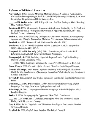 References/Additional Resources
Auerbach, E. 1992. Making Meaning, Making Change: A Guide to Participatory
Curriculum Development for Adult ESL and Family Literacy. McHenry, IL: Center
for Applied Linguistics and Delta Systems, Inc.
____. and N. Waller stein. 1987. ESL for Action: Problem Posing at Work. Reading,
MA: Addison-Wesley.
Batstone, R. 1995. ‘Grammar in discourse: Attitudes and deniability’ in G. Cook and
B. Seidlhofer (eds.). Principles and Practice in Applied Linguistics, 197–213.
Oxford: Oxford University Press.
Berlin, L. 2005. Contextualizing College ESL Classroom Practice: A Participatory
Approach to Effective Instruction. Mahwah, NJ: Lawrence Erlbaum Associates.
Berthoff, A. 1987. ‘Foreword’ in P. Freire and D. Macedo. 1987.
Bruthiaux, P. 2010. ‘World Englishes and the classroom: An EFL perspective.’
TESOL Quarterly 44/2: 365–9.
Campbell, P. and B. Burnaby (eds.). 2001. Participatory Practices in Adult
Education. Mahwah, NJ: Lawrence Erlbaum Associates.
Canagarajah, A. 1999. Resisting Linguistic Imperialism in English Teaching.
Oxford: Oxford University Press.
____. 2006. ‘TESOL at forty: What are the issues?’ TESOL Quarterly 40, 9–34.
Cook, V. (ed.). 2002. Portraits of the L2 User. Clevedon: Multilingual Matters.
Council of Europe. 2007. From Linguistic Diversity to Plurilingual Education:
Guide for the Development of Language Education Policies in Europe. Strasbourg:
Council of Europe.
Crystal, D. 2003. English as a Global Language. Cambridge: Cambridge University
Press.
Cummins, J. and C. Davison (eds.). 2007. International Handbook of English
Language Teaching. New York: Springer International.
Fairclough, N. 2001. Language and Power: Language in Social Life (2nd edn.).
London: Pearson.
Freire, P. 1970. Pedagogy of the Oppressed. New York: Continuum.
____ and D. Macedo. 1987. Literacy: Reading the Word and the World. South
Hadley, MA: Bergin and Garvey.
Gee, J. 1996. Social Linguistics and Literacies: Ideology in Discourses. London:
Taylor and Francis.
Graddol, D. 2006. English Next. London: The British Council.
 