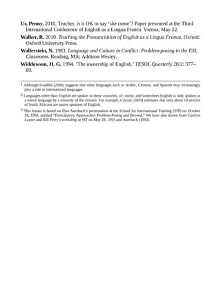 Ur, Penny. 2010. Teacher, is it OK to say ‘she come’? Paper presented at the Third
International Conference of English as a Lingua Franca. Vienna, May 22.
Walker, R. 2010. Teaching the Pronunciation of English as a Lingua Franca. Oxford:
Oxford University Press.
Wallerstein, N. 1983. Language and Culture in Conflict: Problem-posing in the ESL
Classroom. Reading, MA: Addison Wesley.
Widdowson, H. G. 1994. ‘The ownership of English.’ TESOL Quarterly 28/2: 377–
89.
1 Although Graddol (2006) suggests that other languages such as Arabic, Chinese, and Spanish may increasingly
play a role as international languages.
2 Languages other than English are spoken in these countries, of course, and sometimes English is only spoken as
a native language by a minority of the citizens. For example, Crystal (2003) estimates that only about 10 percent
of South Africans are native speakers of English.
3 This lesson is based on Elsa Auerbach’s presentation at the School for International Training (SIT) on October
18, 1993, entitled “Participatory Approaches: Problem-Posing and Beyond.” We have also drawn from Carolyn
Layzer and Bill Perry’s workshop at SIT on May 28, 1993 and Auerbach (1992).
 
