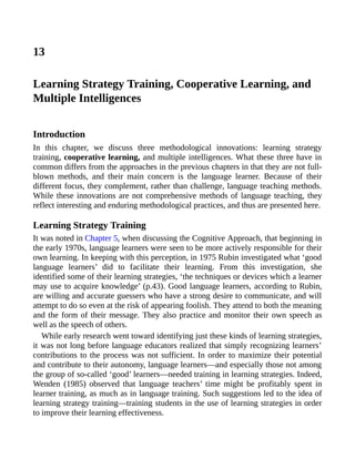 13
Learning Strategy Training, Cooperative Learning, and
Multiple Intelligences
Introduction
In this chapter, we discuss three methodological innovations: learning strategy
training, cooperative learning, and multiple intelligences. What these three have in
common differs from the approaches in the previous chapters in that they are not full-
blown methods, and their main concern is the language learner. Because of their
different focus, they complement, rather than challenge, language teaching methods.
While these innovations are not comprehensive methods of language teaching, they
reflect interesting and enduring methodological practices, and thus are presented here.
Learning Strategy Training
It was noted in Chapter 5, when discussing the Cognitive Approach, that beginning in
the early 1970s, language learners were seen to be more actively responsible for their
own learning. In keeping with this perception, in 1975 Rubin investigated what ‘good
language learners’ did to facilitate their learning. From this investigation, she
identified some of their learning strategies, ‘the techniques or devices which a learner
may use to acquire knowledge’ (p.43). Good language learners, according to Rubin,
are willing and accurate guessers who have a strong desire to communicate, and will
attempt to do so even at the risk of appearing foolish. They attend to both the meaning
and the form of their message. They also practice and monitor their own speech as
well as the speech of others.
While early research went toward identifying just these kinds of learning strategies,
it was not long before language educators realized that simply recognizing learners’
contributions to the process was not sufficient. In order to maximize their potential
and contribute to their autonomy, language learners—and especially those not among
the group of so-called ‘good’ learners—needed training in learning strategies. Indeed,
Wenden (1985) observed that language teachers’ time might be profitably spent in
learner training, as much as in language training. Such suggestions led to the idea of
learning strategy training—training students in the use of learning strategies in order
to improve their learning effectiveness.
 