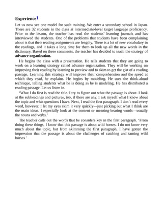 Experience1
Let us now see one model for such training. We enter a secondary school in Japan.
There are 32 students in the class at intermediate-level target language proficiency.
Prior to the lesson, the teacher has read the students’ learning journals and has
interviewed the students. One of the problems that students have been complaining
about is that their reading assignments are lengthy. There is a lot of new vocabulary in
the readings, and it takes a long time for them to look up all the new words in the
dictionary. Based on these comments, the teacher has decided to teach the strategy of
advance organization.
He begins the class with a presentation. He tells students that they are going to
work on a learning strategy called advance organization. They will be working on
improving their reading by learning to preview and to skim to get the gist of a reading
passage. Learning this strategy will improve their comprehension and the speed at
which they read, he explains. He begins by modeling. He uses the think-aloud
technique, telling students what he is doing as he is modeling. He has distributed a
reading passage. Let us listen in.
‘What I do first is read the title. I try to figure out what the passage is about. I look
at the subheadings and pictures, too, if there are any. I ask myself what I know about
the topic and what questions I have. Next, I read the first paragraph. I don’t read every
word, however. I let my eyes skim it very quickly—just picking out what I think are
the main ideas. I especially look at the content or meaning-bearing words—usually
the nouns and verbs.’
The teacher calls out the words that he considers key in the first paragraph. ‘From
doing these things, I know that this passage is about wild horses. I do not know very
much about the topic, but from skimming the first paragraph, I have gotten the
impression that the passage is about the challenges of catching and taming wild
horses.’
 