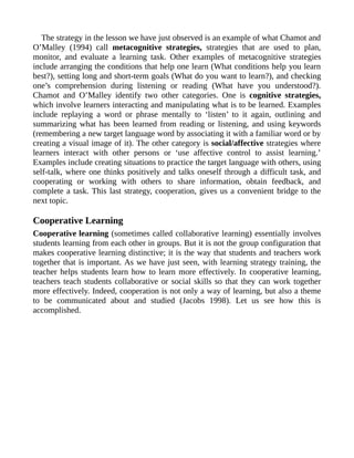 The strategy in the lesson we have just observed is an example of what Chamot and
O’Malley (1994) call metacognitive strategies, strategies that are used to plan,
monitor, and evaluate a learning task. Other examples of metacognitive strategies
include arranging the conditions that help one learn (What conditions help you learn
best?), setting long and short-term goals (What do you want to learn?), and checking
one’s comprehension during listening or reading (What have you understood?).
Chamot and O’Malley identify two other categories. One is cognitive strategies,
which involve learners interacting and manipulating what is to be learned. Examples
include replaying a word or phrase mentally to ‘listen’ to it again, outlining and
summarizing what has been learned from reading or listening, and using keywords
(remembering a new target language word by associating it with a familiar word or by
creating a visual image of it). The other category is social/affective strategies where
learners interact with other persons or ‘use affective control to assist learning.’
Examples include creating situations to practice the target language with others, using
self-talk, where one thinks positively and talks oneself through a difficult task, and
cooperating or working with others to share information, obtain feedback, and
complete a task. This last strategy, cooperation, gives us a convenient bridge to the
next topic.
Cooperative Learning
Cooperative learning (sometimes called collaborative learning) essentially involves
students learning from each other in groups. But it is not the group configuration that
makes cooperative learning distinctive; it is the way that students and teachers work
together that is important. As we have just seen, with learning strategy training, the
teacher helps students learn how to learn more effectively. In cooperative learning,
teachers teach students collaborative or social skills so that they can work together
more effectively. Indeed, cooperation is not only a way of learning, but also a theme
to be communicated about and studied (Jacobs 1998). Let us see how this is
accomplished.
 