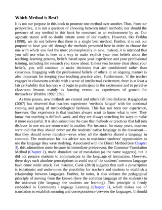 Which Method is Best?
It is not our purpose in this book to promote one method over another. Thus, from our
perspective, it is not a question of choosing between intact methods; nor should the
presence of any method in this book be construed as an endorsement by us. Our
agnostic stance will no doubt irritate some of our readers. However, like Prahbu
(1990), we do not believe that there is a single best method. Further, it is not our
purpose to have you sift through the methods presented here in order to choose the
one with which you feel the most philosophically in tune. Instead, it is intended that
you will use what is here as a way to make explicit your own beliefs about the
teaching–learning process, beliefs based upon your experience and your professional
training, including the research you know about. Unless you become clear about your
beliefs, you will continue to make decisions that are conditioned rather than
conscious. Engaging with the professional beliefs of others in an ongoing manner is
also important for keeping your teaching practice alive. Furthermore, ‘if the teacher
engages in classroom activity with a sense of intellectual excitement, there is at least a
fair probability that learners will begin to participate in the excitement and to perceive
classroom lessons mainly as learning events—as experiences of growth for
themselves’ (Prabhu 1992: 239).
As time passes, new methods are created and others fall into disfavor. Rajagopalan
(2007) has observed that teachers experience ‘methods fatigue’ with the continual
coming and going of methodological fashions. This has not been our experience,
however. Our experience is that teachers always want to know what is new. They
know that teaching is difficult work, and they are always searching for ways to make
it more successful. It is also sometimes the case that methods or practices that fall into
disfavor in one era are resurrected in another. For instance, for many years, teachers
were told that they should never use the students’ native language in the classroom—
that they should never translate—even when all the students shared a language in
common. The motivation for this advice was to maximize students’ opportunities to
use the language they were studying. Associated with the Direct Method (see Chapter
3), this admonition arose because its immediate predecessor, the Grammar-Translation
Method (Chapter 2), made abundant use of translation (as the name suggests), but it
did not prepare students to communicate in the language of instruction. However,
these days such absolute proscriptions to avoid use of the students’ common language
have come under attack. For instance, Cook (2010) suggests that such a proscription
is isolationist and undermines the possibility for teachers and students to establish a
relationship between languages. Further, he notes, it also violates the pedagogical
principle of moving from the known (here the common language of the students) to
the unknown (the language the students are learning). This principle is firmly
embedded in Community Language Learning (Chapter 7), which makes use of
translation to establish meaning and correspondence between the languages. It should
 