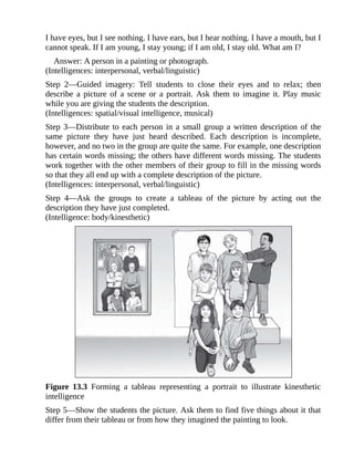 I have eyes, but I see nothing. I have ears, but I hear nothing. I have a mouth, but I
cannot speak. If I am young, I stay young; if I am old, I stay old. What am I?
Answer: A person in a painting or photograph.
(Intelligences: interpersonal, verbal/linguistic)
Step 2—Guided imagery: Tell students to close their eyes and to relax; then
describe a picture of a scene or a portrait. Ask them to imagine it. Play music
while you are giving the students the description.
(Intelligences: spatial/visual intelligence, musical)
Step 3—Distribute to each person in a small group a written description of the
same picture they have just heard described. Each description is incomplete,
however, and no two in the group are quite the same. For example, one description
has certain words missing; the others have different words missing. The students
work together with the other members of their group to fill in the missing words
so that they all end up with a complete description of the picture.
(Intelligences: interpersonal, verbal/linguistic)
Step 4—Ask the groups to create a tableau of the picture by acting out the
description they have just completed.
(Intelligence: body/kinesthetic)
Figure 13.3 Forming a tableau representing a portrait to illustrate kinesthetic
intelligence
Step 5—Show the students the picture. Ask them to find five things about it that
differ from their tableau or from how they imagined the painting to look.
 