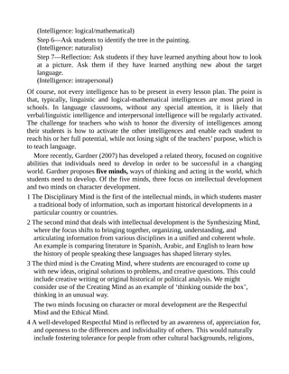 (Intelligence: logical/mathematical)
Step 6—Ask students to identify the tree in the painting.
(Intelligence: naturalist)
Step 7—Reflection: Ask students if they have learned anything about how to look
at a picture. Ask them if they have learned anything new about the target
language.
(Intelligence: intrapersonal)
Of course, not every intelligence has to be present in every lesson plan. The point is
that, typically, linguistic and logical-mathematical intelligences are most prized in
schools. In language classrooms, without any special attention, it is likely that
verbal/linguistic intelligence and interpersonal intelligence will be regularly activated.
The challenge for teachers who wish to honor the diversity of intelligences among
their students is how to activate the other intelligences and enable each student to
reach his or her full potential, while not losing sight of the teachers’ purpose, which is
to teach language.
More recently, Gardner (2007) has developed a related theory, focused on cognitive
abilities that individuals need to develop in order to be successful in a changing
world. Gardner proposes five minds, ways of thinking and acting in the world, which
students need to develop. Of the five minds, three focus on intellectual development
and two minds on character development.
1 The Disciplinary Mind is the first of the intellectual minds, in which students master
a traditional body of information, such as important historical developments in a
particular country or countries.
2 The second mind that deals with intellectual development is the Synthesizing Mind,
where the focus shifts to bringing together, organizing, understanding, and
articulating information from various disciplines in a unified and coherent whole.
An example is comparing literature in Spanish, Arabic, and English to learn how
the history of people speaking these languages has shaped literary styles.
3 The third mind is the Creating Mind, where students are encouraged to come up
with new ideas, original solutions to problems, and creative questions. This could
include creative writing or original historical or political analysis. We might
consider use of the Creating Mind as an example of ‘thinking outside the box’,
thinking in an unusual way.
The two minds focusing on character or moral development are the Respectful
Mind and the Ethical Mind.
4 A well-developed Respectful Mind is reflected by an awareness of, appreciation for,
and openness to the differences and individuality of others. This would naturally
include fostering tolerance for people from other cultural backgrounds, religions,
 