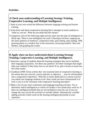 Activities
A Check your understanding of Learning Strategy Training,
Cooperative Learning, and Multiple Intelligences.
1 State in your own words the difference between language training and learner
training.
2 It has been said about cooperative learning that it attempts to teach students to
‘think us, not me.’ What do you think that this means?
3 Categorize each of the following eight activity types into the type of intelligence it
likely taps. There is one intelligence for each: Listening to lectures, tapping out
the stress patterns of sentences, cooperative tasks, goal setting, map reading, TPR,
growing plants in a window box in the classroom, surveying students’ likes and
dislikes, and graphing the results.
B Apply what you have understood about Learning Strategy
Training, Cooperative Learning, and Multiple Intelligences.
1 Interview a group of students about the learning strategies they use to facilitate
their language acquisition. Are there any patterns? Are there strategies that might
help your students if they knew how to use them? If so, plan a lesson to teach one.
See what results.
2 Goodman (1998: 6) has written that ‘one essential tenet of cooperative learning is
the notion that any exercise, course material, or objective … may be reformulated
into a cooperative experience.’ With this in mind, think back to a recent exercise
you asked your language students to do. How could you have reformulated it in
such a way as to be consistent with cooperative learning principles?
3 Make a list of your most commonly used language teaching activities. Try to
determine which intelligences or which of Gardner’s five minds they work on. If
there are intelligences/minds that are not included in your list, see if you can
change the way you do the activities to include it/them. Alternatively, consider
adding activities which work on the missing intelligence(s)/minds to your
repertoire.
 