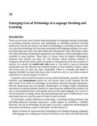 14
Emerging Uses of Technology in Language Teaching and
Learning
Introduction
There are two main ways to think about technology for language learning: technology
as providing teaching resources and technology as providing enhanced learning
experiences. On the one hand, if we think of technology as providing resources, then
it is clear that technology has long been associated with language teaching. For years,
the technology may have only been chalk and a blackboard. Later, film strips, audio,
and video recording and playback equipment were additions to the technological tools
available to many teachers. These days, of course, there are digital technological
resources that teachers can draw on. The Internet, which connects millions of
computers around the world, makes it possible to communicate from one computer to
another. As a result, the world wide web (www or ‘the web’), a way of accessing
information over the Internet, has enabled teachers to find authentic written, audio,
and visual texts on most any topic imaginable. There is a breadth and depth of
material available for those who know how to surf the web, i.e. use online research
tools known as ‘search engines’ to find it.1
Computers also provide the means to access online dictionaries, grammar and style
checkers, and concordances (which we will discuss later in this chapter). On the
other hand, if we think of technology as providing enhanced learning experiences,
then the implications are even greater: Technology is no longer simply contributing
machinery or making authentic material or more resources available that teachers can
use; it also provides learners with greater access to the target language. As a result, it
has the potential to change where and when learning takes place. Furthermore, it can
even shape how we view the nature of what it is that we teach.
At first glance, neither definition of technology—providing teaching resources and
providing enhanced learning experiences—would appear to constitute a method.
However, the use of technology for the latter is at least a significant methodological
innovation and deserves a place in this book. As Kern has put it:
Rapid evolution of communication technologies has changed language pedagogy
and language use, enabling new forms of discourse, new forms of authorship, and
 