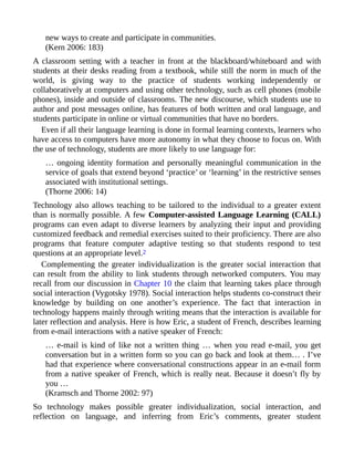 new ways to create and participate in communities.
(Kern 2006: 183)
A classroom setting with a teacher in front at the blackboard/whiteboard and with
students at their desks reading from a textbook, while still the norm in much of the
world, is giving way to the practice of students working independently or
collaboratively at computers and using other technology, such as cell phones (mobile
phones), inside and outside of classrooms. The new discourse, which students use to
author and post messages online, has features of both written and oral language, and
students participate in online or virtual communities that have no borders.
Even if all their language learning is done in formal learning contexts, learners who
have access to computers have more autonomy in what they choose to focus on. With
the use of technology, students are more likely to use language for:
… ongoing identity formation and personally meaningful communication in the
service of goals that extend beyond ‘practice’ or ‘learning’ in the restrictive senses
associated with institutional settings.
(Thorne 2006: 14)
Technology also allows teaching to be tailored to the individual to a greater extent
than is normally possible. A few Computer-assisted Language Learning (CALL)
programs can even adapt to diverse learners by analyzing their input and providing
customized feedback and remedial exercises suited to their proficiency. There are also
programs that feature computer adaptive testing so that students respond to test
questions at an appropriate level.2
Complementing the greater individualization is the greater social interaction that
can result from the ability to link students through networked computers. You may
recall from our discussion in Chapter 10 the claim that learning takes place through
social interaction (Vygotsky 1978). Social interaction helps students co-construct their
knowledge by building on one another’s experience. The fact that interaction in
technology happens mainly through writing means that the interaction is available for
later reflection and analysis. Here is how Eric, a student of French, describes learning
from e-mail interactions with a native speaker of French:
… e-mail is kind of like not a written thing … when you read e-mail, you get
conversation but in a written form so you can go back and look at them… . I’ve
had that experience where conversational constructions appear in an e-mail form
from a native speaker of French, which is really neat. Because it doesn’t fly by
you …
(Kramsch and Thorne 2002: 97)
So technology makes possible greater individualization, social interaction, and
reflection on language, and inferring from Eric’s comments, greater student
 