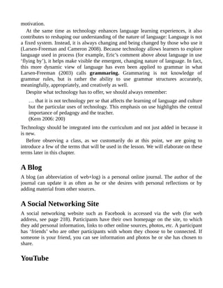 motivation.
At the same time as technology enhances language learning experiences, it also
contributes to reshaping our understanding of the nature of language: Language is not
a fixed system. Instead, it is always changing and being changed by those who use it
(Larsen-Freeman and Cameron 2008). Because technology allows learners to explore
language used in process (for example, Eric’s comment above about language in use
‘flying by’), it helps make visible the emergent, changing nature of language. In fact,
this more dynamic view of language has even been applied to grammar in what
Larsen-Freeman (2003) calls grammaring. Grammaring is not knowledge of
grammar rules, but is rather the ability to use grammar structures accurately,
meaningfully, appropriately, and creatively as well.
Despite what technology has to offer, we should always remember:
… that it is not technology per se that affects the learning of language and culture
but the particular uses of technology. This emphasis on use highlights the central
importance of pedagogy and the teacher.
(Kern 2006: 200)
Technology should be integrated into the curriculum and not just added in because it
is new.
Before observing a class, as we customarily do at this point, we are going to
introduce a few of the terms that will be used in the lesson. We will elaborate on these
terms later in this chapter.
A Blog
A blog (an abbreviation of web+log) is a personal online journal. The author of the
journal can update it as often as he or she desires with personal reflections or by
adding material from other sources.
A Social Networking Site
A social networking website such as Facebook is accessed via the web (for web
address, see page 218). Participants have their own homepage on the site, to which
they add personal information, links to other online sources, photos, etc. A participant
has ‘friends’ who are other participants with whom they choose to be connected. If
someone is your friend, you can see information and photos he or she has chosen to
share.
YouTube
 