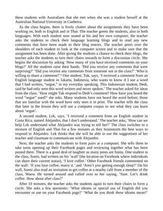 these students with Australians that she met when she was a student herself at the
Australian National University in Canberra.
As the class begins, there is lively chatter about the assignments they have been
working on, both in English and in Thai. The teacher greets the students, also in both
languages. With each student now seated at his and her own computer, the teacher
asks the students to check their language learning blogs and to read any new
comments that have been made to their blog entries. The teacher peers over the
shoulders of each student to look at the computer screen and to make sure that the
assignment has been done. After giving the students a chance to check their blogs, the
teacher asks the students to turn their chairs inwards to form a discussion circle. She
begins the discussion by asking ‘How many of you have received comments on your
blogs?’ All the students raise their hands. ‘Did you receive any comments that were
surprising?’ ‘Did you receive any comments from someone not in the class?’ ‘Who is
willing to share a comment?’3 One student, Tuk, says, ‘I received a comment from an
English language student in Jakarta, Indonesia, who wants to know if I use a word
that I had written, “segue,” in my everyday speaking. This Indonesian student, Dedi,
said he had only seen this word written and never spoken.’ The teacher asked for ideas
from the class. ‘How might Tuk respond to Dedi’s comment? How have you heard the
word “segue” used?’ she asks. Many students have not heard the word before; those
that are familiar with the word have only seen it in print. The teacher tells the class
that later in the lesson they will use a computer corpus to see what they can learn
about ‘segue’.
A second student, Lek, says, ‘I received a comment from an English student in
Costa Rica, named Alejandro, that I don’t understand.’ The teacher asks, ‘How can we
help Lek understand what Alejandro was trying to tell her?’ The class switches to a
mixture of English and Thai for a few minutes as they brainstorm the best ways to
respond to Alejandro. Lek thinks that she will be able to use the suggestions of her
teacher and classmate to communicate with Alejandro.
Next, the teacher asks the students to form pairs at a computer. She tells them to
take turns opening up their Facebook pages and reviewing together what has been
posted there. There is a good deal of laughter as many posts are funny. One student in
the class, Sunni, had written on his ‘wall’ (the location on Facebook where individuals
can share their current status), ‘I love coffee.’ Other Facebook friends commented on
the wall: ‘If you love coffee, marry it.’ and ‘Aren’t you getting enough sleep?’ On his
wall, Sunni also read an invitation to get coffee at a nearby café from a member of the
class, Waew. He turned around and called over to her saying, ‘Sure. Let’s drink
coffee. How about after class?’
After 10 minutes, the teacher asks the students again to turn their chairs to form a
circle. She asks a few questions: ‘What idioms or special use of English did you
encounter or use on your Facebook page?’ ‘What do you think these idioms mean?’
 