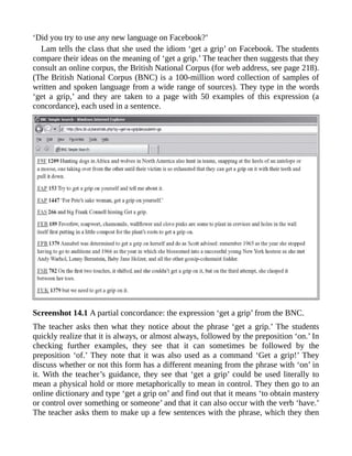 ‘Did you try to use any new language on Facebook?’
Lam tells the class that she used the idiom ‘get a grip’ on Facebook. The students
compare their ideas on the meaning of ‘get a grip.’ The teacher then suggests that they
consult an online corpus, the British National Corpus (for web address, see page 218).
(The British National Corpus (BNC) is a 100-million word collection of samples of
written and spoken language from a wide range of sources). They type in the words
‘get a grip,’ and they are taken to a page with 50 examples of this expression (a
concordance), each used in a sentence.
Screenshot 14.1 A partial concordance: the expression ‘get a grip’ from the BNC.
The teacher asks then what they notice about the phrase ‘get a grip.’ The students
quickly realize that it is always, or almost always, followed by the preposition ‘on.’ In
checking further examples, they see that it can sometimes be followed by the
preposition ‘of.’ They note that it was also used as a command ‘Get a grip!’ They
discuss whether or not this form has a different meaning from the phrase with ‘on’ in
it. With the teacher’s guidance, they see that ‘get a grip’ could be used literally to
mean a physical hold or more metaphorically to mean in control. They then go to an
online dictionary and type ‘get a grip on’ and find out that it means ‘to obtain mastery
or control over something or someone’ and that it can also occur with the verb ‘have.’
The teacher asks them to make up a few sentences with the phrase, which they then
 
