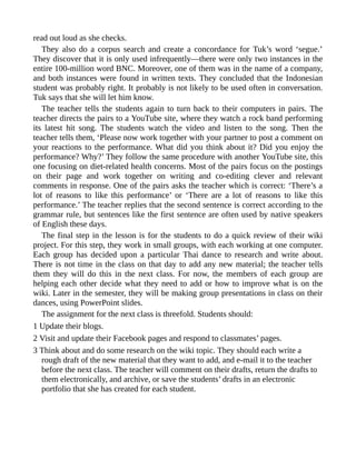 read out loud as she checks.
They also do a corpus search and create a concordance for Tuk’s word ‘segue.’
They discover that it is only used infrequently—there were only two instances in the
entire 100-million word BNC. Moreover, one of them was in the name of a company,
and both instances were found in written texts. They concluded that the Indonesian
student was probably right. It probably is not likely to be used often in conversation.
Tuk says that she will let him know.
The teacher tells the students again to turn back to their computers in pairs. The
teacher directs the pairs to a YouTube site, where they watch a rock band performing
its latest hit song. The students watch the video and listen to the song. Then the
teacher tells them, ‘Please now work together with your partner to post a comment on
your reactions to the performance. What did you think about it? Did you enjoy the
performance? Why?’ They follow the same procedure with another YouTube site, this
one focusing on diet-related health concerns. Most of the pairs focus on the postings
on their page and work together on writing and co-editing clever and relevant
comments in response. One of the pairs asks the teacher which is correct: ‘There’s a
lot of reasons to like this performance’ or ‘There are a lot of reasons to like this
performance.’ The teacher replies that the second sentence is correct according to the
grammar rule, but sentences like the first sentence are often used by native speakers
of English these days.
The final step in the lesson is for the students to do a quick review of their wiki
project. For this step, they work in small groups, with each working at one computer.
Each group has decided upon a particular Thai dance to research and write about.
There is not time in the class on that day to add any new material; the teacher tells
them they will do this in the next class. For now, the members of each group are
helping each other decide what they need to add or how to improve what is on the
wiki. Later in the semester, they will be making group presentations in class on their
dances, using PowerPoint slides.
The assignment for the next class is threefold. Students should:
1 Update their blogs.
2 Visit and update their Facebook pages and respond to classmates’ pages.
3 Think about and do some research on the wiki topic. They should each write a
rough draft of the new material that they want to add, and e-mail it to the teacher
before the next class. The teacher will comment on their drafts, return the drafts to
them electronically, and archive, or save the students’ drafts in an electronic
portfolio that she has created for each student.
 