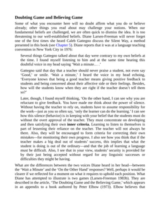 Doubting Game and Believing Game
Some of what you encounter here will no doubt affirm what you do or believe
already; other things you read about may challenge your notions. When our
fundamental beliefs are challenged, we are often quick to dismiss the idea. It is too
threatening to our well-established beliefs. Diane Larsen-Freeman will never forget
one of the first times she heard Caleb Gattegno discuss the Silent Way, a method
presented in this book (see Chapter 5). Diane reports that it was at a language teaching
convention in New York City in 1976:
Several things Gattegno talked about that day were contrary to my own beliefs at
the time. I found myself listening to him and at the same time hearing this
doubtful voice in my head saying ‘Wait a minute… .’
Gattegno said that day that a teacher should never praise a student, not even say
‘Good,’ or smile. ‘Wait a minute,’ I heard the voice in my head echoing,
‘Everyone knows that being a good teacher means giving positive feedback to
students and being concerned about their affective side or their feelings. Besides,
how will the students know when they are right if the teacher doesn’t tell them
so?’
Later, though, I found myself thinking, ‘On the other hand, I can see why you are
reluctant to give feedback. You have made me think about the power of silence.
Without having the teacher to rely on, students have to assume responsibility for
the work—just as you so often say, ‘only the learner can do the learning.’ I can see
how this silence (behavior) is in keeping with your belief that the students must do
without the overt approval of the teacher. They must concentrate on developing
and then satisfying their own inner criteria. Learning to listen to themselves is
part of lessening their reliance on the teacher. The teacher will not always be
there. Also, they will be encouraged to form criteria for correcting their own
mistakes—for monitoring their own progress. I also see how you think that if the
teacher makes a big deal out of students’ success, this implies that what the
student is doing is out of the ordinary—and that the job of learning a language
must be difficult. Also, I see that in your view, students’ security is provided for
by their just being accepted without regard for any linguistic successes or
difficulties they might be having.
What are the differences between the two voices Diane heard in her head—between
the ‘Wait a Minute’ and the ‘On the Other Hand’ responses? Well, perhaps it would be
clearer if we reflected for a moment on what it requires to uphold each position. What
Diane has attempted to illustrate is two games (Larsen-Freeman 1983b). They are
described in the article, ‘The Doubting Game and the Believing Game,’ which appears
in an appendix to a book authored by Peter Elbow (1973). Elbow believes that
 