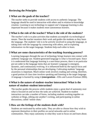 Reviewing the Principles
1 What are the goals of the teacher?
The teacher seeks to provide students with access to authentic language. The
language should be used in interaction with others and in relation to knowledge
creation. Learning to use technology to support one’s language learning is also
important because it makes students more autonomous learners.
2 What is the role of the teacher? What is the role of the students?
The teacher’s role is to plan activities that students accomplish via technological
means. Then the teacher monitors their work and guides the students as they learn
the language. The students’ role is to be actively involved in using the language, in
taking risks with the language by connecting with others, and in exploring
information via the target language. Students help each other to learn.
3 What are some characteristics of the teaching–learning process?
Learning languages through the use of technology brings learners into contact with
authentic language use. Student-generated language is what is focused upon. Since
it is understood that language learning is a non-linear process, there is no particular
pre-set order to the language items that are learned. Language is emergent,
dynamic, and continuously evolving. It is influenced both by the topical focus and
by the personal relationships that are developing. Cultivating students’ language
awareness is important. Much online work involves reading and writing; therefore,
a good portion of class time involves speaking and listening in the target language.
A language is learned by using it (emergentism—Ellis and Larsen-Freeman 2006).
4 What is the nature of student–teacher interaction? What is the
nature of student–student interaction?
The teacher guides the process while students enjoy a great deal of autonomy over
what is focused on and on how the tasks are achieved. Student-to-student
interaction can take a number of forms, including students working together on
websites or blogs, editing one another’s writing, and participating in online
discussions, called ‘online chats.’
5 How are the feelings of the students dealt with?
Students are motivated by online tasks. They are able to choose how they wish to
represent themselves in their profiles on social networks and in online
communities. They enjoy autonomy in what they want to focus on and learn about.
 