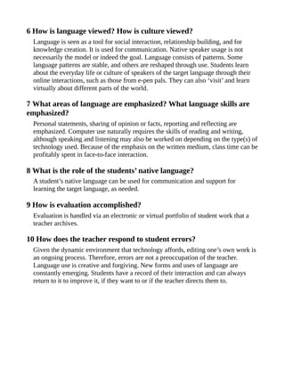 6 How is language viewed? How is culture viewed?
Language is seen as a tool for social interaction, relationship building, and for
knowledge creation. It is used for communication. Native speaker usage is not
necessarily the model or indeed the goal. Language consists of patterns. Some
language patterns are stable, and others are reshaped through use. Students learn
about the everyday life or culture of speakers of the target language through their
online interactions, such as those from e-pen pals. They can also ‘visit’ and learn
virtually about different parts of the world.
7 What areas of language are emphasized? What language skills are
emphasized?
Personal statements, sharing of opinion or facts, reporting and reflecting are
emphasized. Computer use naturally requires the skills of reading and writing,
although speaking and listening may also be worked on depending on the type(s) of
technology used. Because of the emphasis on the written medium, class time can be
profitably spent in face-to-face interaction.
8 What is the role of the students’ native language?
A student’s native language can be used for communication and support for
learning the target language, as needed.
9 How is evaluation accomplished?
Evaluation is handled via an electronic or virtual portfolio of student work that a
teacher archives.
10 How does the teacher respond to student errors?
Given the dynamic environment that technology affords, editing one’s own work is
an ongoing process. Therefore, errors are not a preoccupation of the teacher.
Language use is creative and forgiving. New forms and uses of language are
constantly emerging. Students have a record of their interaction and can always
return to it to improve it, if they want to or if the teacher directs them to.
 