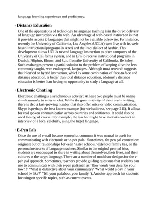 language learning experience and proficiency.
• Distance Education
One of the applications of technology to language teaching is in the direct delivery
of language instruction via the web. An advantage of web-based instruction is that
it provides access to languages that might not be available otherwise. For instance,
recently the University of California, Los Angeles (UCLA) went live with its web-
based instructional programs in Azeri and the Iraqi dialect of Arabic. This
development allows UCLA to send language instruction to other campuses of the
University of California system, and in turn to receive instructional programs in
Danish, Filipino, Khmer, and Zulu from the University of California, Berkeley.
Such exchanges present a partial solution to the problem of keeping alive the less
commonly taught, even endangered, languages. Although most research suggests
that blended or hybrid instruction, which is some combination of face-to-face and
distance education, is better than total distance education, obviously distance
education is better than having no opportunity to study a language at all.
• Electronic Chatting
Electronic chatting is a synchronous activity: At least two people must be online
simultaneously in order to chat. While the great majority of chats are in writing,
there is also a fast-growing number that also offer voice or video communication.
Skype is perhaps the best known example (for web address, see page 218). It allows
for real spoken communication across countries and continents. It could also be
used locally, of course. For example, the teacher might have students conduct an
interview of a local celebrity, using the target language.
• E-Pen Pals
Once the use of e-mail became somewhat common, it was natural to use it for
communicating with electronic or ‘e-pen pals.’ Sometimes, the pen pal connections
originate out of relationships between ‘sister schools,’ extended family ties, or the
personal networks of language teachers. Similar to the original pen pal idea,
students are encouraged to share in writing about themselves, their lives, and their
cultures in the target language. There are a number of models or designs for the e-
pen pal approach. Sometimes, teachers provide guiding questions that students can
use to communicate with their e-pen pal (such as ‘How would you describe your
town?’ ‘What is distinctive about your community?’ ‘What would a day in your
school be like?’ ‘Tell your pal about your family.’). Another approach has students
focusing on specific topics, such as current events.
 
