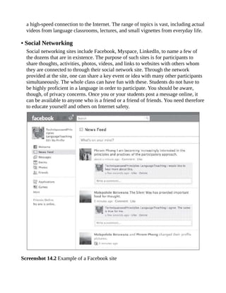 a high-speed connection to the Internet. The range of topics is vast, including actual
videos from language classrooms, lectures, and small vignettes from everyday life.
• Social Networking
Social networking sites include Facebook, Myspace, LinkedIn, to name a few of
the dozens that are in existence. The purpose of such sites is for participants to
share thoughts, activities, photos, videos, and links to websites with others whom
they are connected to through their social network site. Through the network
provided at the site, one can share a key event or idea with many other participants
simultaneously. The whole class can have fun with these. Students do not have to
be highly proficient in a language in order to participate. You should be aware,
though, of privacy concerns. Once you or your students post a message online, it
can be available to anyone who is a friend or a friend of friends. You need therefore
to educate yourself and others on Internet safety.
Screenshot 14.2 Example of a Facebook site
 