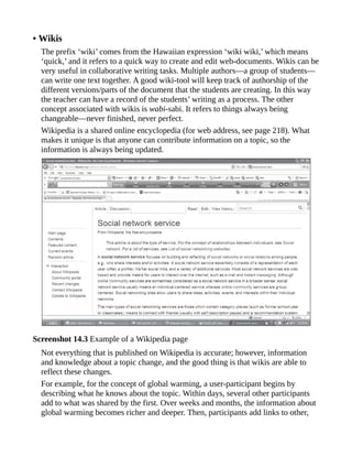 • Wikis
The prefix ‘wiki’ comes from the Hawaiian expression ‘wiki wiki,’ which means
‘quick,’ and it refers to a quick way to create and edit web-documents. Wikis can be
very useful in collaborative writing tasks. Multiple authors—a group of students—
can write one text together. A good wiki-tool will keep track of authorship of the
different versions/parts of the document that the students are creating. In this way
the teacher can have a record of the students’ writing as a process. The other
concept associated with wikis is wabi-sabi. It refers to things always being
changeable—never finished, never perfect.
Wikipedia is a shared online encyclopedia (for web address, see page 218). What
makes it unique is that anyone can contribute information on a topic, so the
information is always being updated.
Screenshot 14.3 Example of a Wikipedia page
Not everything that is published on Wikipedia is accurate; however, information
and knowledge about a topic change, and the good thing is that wikis are able to
reflect these changes.
For example, for the concept of global warming, a user-participant begins by
describing what he knows about the topic. Within days, several other participants
add to what was shared by the first. Over weeks and months, the information about
global warming becomes richer and deeper. Then, participants add links to other,
 