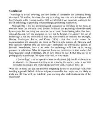 Conclusion
Technology is always evolving, and new forms of connection are constantly being
developed. We realize, therefore, that any technology we refer to in this chapter will
likely change in the coming months. Still, we felt that it was important to discuss the
use of technology in providing enhanced language learning experiences.
Although this is the last methodological innovation we introduce in this book, it
does not mean that we have saved the best for last or that technology should be used
by everyone. For one thing, not everyone has access to the technology described here,
although having even one computer in class can be helpful. For another, the use of
technology is not any more neutral than any other method or medium. For example,
Reeder, Macfadyen, Roche, and Chase (2004) claim that certain e-tools for
communication and education are based on Western-style notions of efficiency, and
they question whether they are necessarily appropriate for international groups of
learners. Nonetheless, there is no doubt that technology will have an increasing
presence in education. What is important from our perspective is that teachers be
knowledgeable about technology, and if they choose to use it, that they do so in
pedagogically sound ways. We agree with van Lier who wrote:
… if [technology] is to be a positive force in education, [it] should not be cast as
an alternative to classroom teaching, or as replacing the teacher, but as a tool that
facilitates meaningful and challenging classroom work. (van Lier 2003: 2)
With this in mind, can you see yourself integrating the use of technology with your
teaching approach? Which of the techniques presented in this chapter are you likely to
make use of? How will you build into your teaching what students do outside of the
classroom?
 