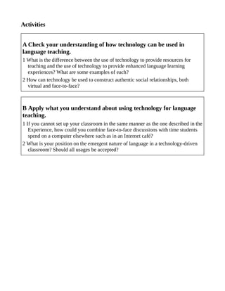 Activities
A Check your understanding of how technology can be used in
language teaching.
1 What is the difference between the use of technology to provide resources for
teaching and the use of technology to provide enhanced language learning
experiences? What are some examples of each?
2 How can technology be used to construct authentic social relationships, both
virtual and face-to-face?
B Apply what you understand about using technology for language
teaching.
1 If you cannot set up your classroom in the same manner as the one described in the
Experience, how could you combine face-to-face discussions with time students
spend on a computer elsewhere such as in an Internet café?
2 What is your position on the emergent nature of language in a technology-driven
classroom? Should all usages be accepted?
 