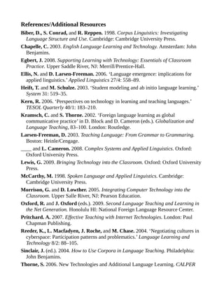 References/Additional Resources
Biber, D., S. Conrad, and R. Reppen. 1998. Corpus Linguistics: Investigating
Language Structure and Use. Cambridge: Cambridge University Press.
Chapelle, C. 2003. English Language Learning and Technology. Amsterdam: John
Benjamins.
Egbert, J. 2008. Supporting Learning with Technology: Essentials of Classroom
Practice. Upper Saddle River, NJ: Merrill/Prentice-Hall.
Ellis, N. and D. Larsen-Freeman. 2006. ‘Language emergence: implications for
applied linguistics.’ Applied Linguistics 27/4: 558–89.
Heift, T. and M. Schulze. 2003. ‘Student modeling and ab initio language learning.’
System 31: 519–35.
Kern, R. 2006. ‘Perspectives on technology in learning and teaching languages.’
TESOL Quarterly 40/1: 183–210.
Kramsch, C. and S. Thorne. 2002. ‘Foreign language learning as global
communicative practice’ in D. Block and D. Cameron (eds.). Globalization and
Language Teaching, 83–100. London: Routledge.
Larsen-Freeman, D. 2003. Teaching Language: From Grammar to Grammaring.
Boston: Heinle/Cengage.
____ and L. Cameron. 2008. Complex Systems and Applied Linguistics. Oxford:
Oxford University Press.
Lewis, G. 2009. Bringing Technology into the Classroom. Oxford: Oxford University
Press.
McCarthy, M. 1998. Spoken Language and Applied Linguistics. Cambridge:
Cambridge University Press.
Morrison, G. and D. Lowther. 2005. Integrating Computer Technology into the
Classroom. Upper Salle River, NJ: Pearson Education.
Oxford, R. and J. Oxford (eds.). 2009. Second Language Teaching and Learning in
the Net Generation. Honolulu HI: National Foreign Language Resource Center.
Pritchard. A. 2007. Effective Teaching with Internet Technologies. London: Paul
Chapman Publishing.
Reeder, K., L. Macfadyen, J. Roche, and M. Chase. 2004. ‘Negotiating cultures in
cyberspace: Participation patterns and problematics.’ Language Learning and
Technology 8/2: 88–105.
Sinclair, J. (ed.). 2004. How to Use Corpora in Language Teaching. Philadelphia:
John Benjamins.
Thorne, S. 2006. New Technologies and Additional Language Learning. CALPER
 