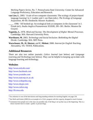 Working Papers Series, No. 7. Pennsylvania State University: Center for Advanced
Language Proficiency, Education and Research.
van Lier, L. 2003. ‘A tale of two computer classrooms: The ecology of project-based
language learning’ in J. Leather and J. van Dam (eds.). The Ecology of Language
Acquisition, 49–64. Dordrecht: Kluwer Academic.
____. 1998. ‘All hooked up: An ecological look at computers in the classroom’ in J.
Fisiak (ed.). Studia Anglica Posnaniensia XXXIII, 281–301. Berlin: Mouton De
Gruyter.
Vygotsky, L. 1978. Mind and Society: The Development of Higher Mental Processes.
Cambridge, MA: Harvard University Press.
Warshauer, M. 2003. Technology and Social Inclusion: Rethinking the Digital
Divide. Cambridge, MA: MIT Press.
Warschauer, M., H. Shetzer, and C. Meloni. 2000. Internet for English Teaching.
Alexandria, VA: TESOL Publications.
Additional Resources
There are also two online journals: Calico Journal (see below) and Language
Learning and Technology (see below). They can be helpful in keeping up-to-date with
language learning and technology.
Websites
http://www.eslcafe.com/
http://www.facebook.com
http://www.youtube.com
http://www.natcorp.ox.ac.uk
http://www.wikipedia.org
http://www.skype.com
http://www.calico.org
http://llt.msu.edu
1 For reference to one of the best-known and long-standing websites for teaching English, see page 218.
2 See Heift and Schulz (2003) for an example of a CALL program with this capacity, designed to teach German.
3 Comments from people not in the class are possible only if the blog is set up that way at the beginning. This is a
choice teachers have to make—public or private blogs.
 