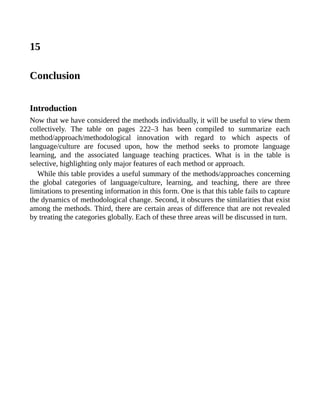 15
Conclusion
Introduction
Now that we have considered the methods individually, it will be useful to view them
collectively. The table on pages 222–3 has been compiled to summarize each
method/approach/methodological innovation with regard to which aspects of
language/culture are focused upon, how the method seeks to promote language
learning, and the associated language teaching practices. What is in the table is
selective, highlighting only major features of each method or approach.
While this table provides a useful summary of the methods/approaches concerning
the global categories of language/culture, learning, and teaching, there are three
limitations to presenting information in this form. One is that this table fails to capture
the dynamics of methodological change. Second, it obscures the similarities that exist
among the methods. Third, there are certain areas of difference that are not revealed
by treating the categories globally. Each of these three areas will be discussed in turn.
 