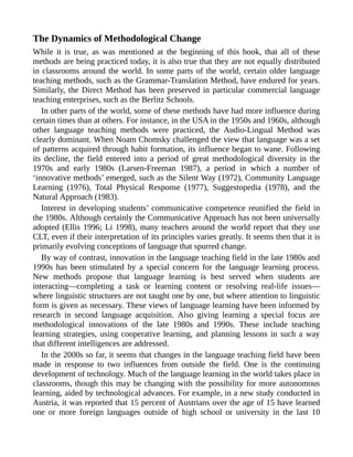 The Dynamics of Methodological Change
While it is true, as was mentioned at the beginning of this book, that all of these
methods are being practiced today, it is also true that they are not equally distributed
in classrooms around the world. In some parts of the world, certain older language
teaching methods, such as the Grammar-Translation Method, have endured for years.
Similarly, the Direct Method has been preserved in particular commercial language
teaching enterprises, such as the Berlitz Schools.
In other parts of the world, some of these methods have had more influence during
certain times than at others. For instance, in the USA in the 1950s and 1960s, although
other language teaching methods were practiced, the Audio-Lingual Method was
clearly dominant. When Noam Chomsky challenged the view that language was a set
of patterns acquired through habit formation, its influence began to wane. Following
its decline, the field entered into a period of great methodological diversity in the
1970s and early 1980s (Larsen-Freeman 1987), a period in which a number of
‘innovative methods’ emerged, such as the Silent Way (1972), Community Language
Learning (1976), Total Physical Response (1977), Suggestopedia (1978), and the
Natural Approach (1983).
Interest in developing students’ communicative competence reunified the field in
the 1980s. Although certainly the Communicative Approach has not been universally
adopted (Ellis 1996; Li 1998), many teachers around the world report that they use
CLT, even if their interpretation of its principles varies greatly. It seems then that it is
primarily evolving conceptions of language that spurred change.
By way of contrast, innovation in the language teaching field in the late 1980s and
1990s has been stimulated by a special concern for the language learning process.
New methods propose that language learning is best served when students are
interacting—completing a task or learning content or resolving real-life issues—
where linguistic structures are not taught one by one, but where attention to linguistic
form is given as necessary. These views of language learning have been informed by
research in second language acquisition. Also giving learning a special focus are
methodological innovations of the late 1980s and 1990s. These include teaching
learning strategies, using cooperative learning, and planning lessons in such a way
that different intelligences are addressed.
In the 2000s so far, it seems that changes in the language teaching field have been
made in response to two influences from outside the field. One is the continuing
development of technology. Much of the language learning in the world takes place in
classrooms, though this may be changing with the possibility for more autonomous
learning, aided by technological advances. For example, in a new study conducted in
Austria, it was reported that 15 percent of Austrians over the age of 15 have learned
one or more foreign languages outside of high school or university in the last 10
 
