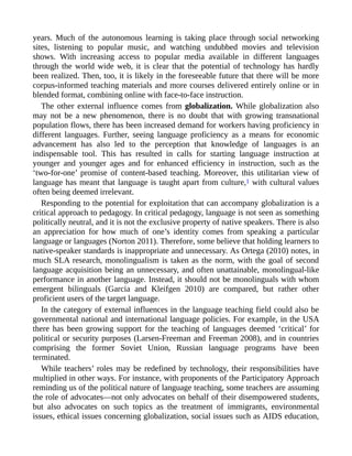 years. Much of the autonomous learning is taking place through social networking
sites, listening to popular music, and watching undubbed movies and television
shows. With increasing access to popular media available in different languages
through the world wide web, it is clear that the potential of technology has hardly
been realized. Then, too, it is likely in the foreseeable future that there will be more
corpus-informed teaching materials and more courses delivered entirely online or in
blended format, combining online with face-to-face instruction.
The other external influence comes from globalization. While globalization also
may not be a new phenomenon, there is no doubt that with growing transnational
population flows, there has been increased demand for workers having proficiency in
different languages. Further, seeing language proficiency as a means for economic
advancement has also led to the perception that knowledge of languages is an
indispensable tool. This has resulted in calls for starting language instruction at
younger and younger ages and for enhanced efficiency in instruction, such as the
‘two-for-one’ promise of content-based teaching. Moreover, this utilitarian view of
language has meant that language is taught apart from culture,1 with cultural values
often being deemed irrelevant.
Responding to the potential for exploitation that can accompany globalization is a
critical approach to pedagogy. In critical pedagogy, language is not seen as something
politically neutral, and it is not the exclusive property of native speakers. There is also
an appreciation for how much of one’s identity comes from speaking a particular
language or languages (Norton 2011). Therefore, some believe that holding learners to
native-speaker standards is inappropriate and unnecessary. As Ortega (2010) notes, in
much SLA research, monolingualism is taken as the norm, with the goal of second
language acquisition being an unnecessary, and often unattainable, monolingual-like
performance in another language. Instead, it should not be monolinguals with whom
emergent bilinguals (Garcia and Kleifgen 2010) are compared, but rather other
proficient users of the target language.
In the category of external influences in the language teaching field could also be
governmental national and international language policies. For example, in the USA
there has been growing support for the teaching of languages deemed ‘critical’ for
political or security purposes (Larsen-Freeman and Freeman 2008), and in countries
comprising the former Soviet Union, Russian language programs have been
terminated.
While teachers’ roles may be redefined by technology, their responsibilities have
multiplied in other ways. For instance, with proponents of the Participatory Approach
reminding us of the political nature of language teaching, some teachers are assuming
the role of advocates—not only advocates on behalf of their disempowered students,
but also advocates on such topics as the treatment of immigrants, environmental
issues, ethical issues concerning globalization, social issues such as AIDS education,
 