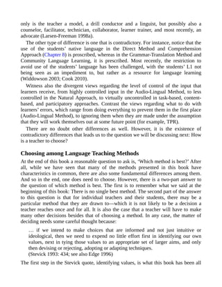 only is the teacher a model, a drill conductor and a linguist, but possibly also a
counselor, facilitator, technician, collaborator, learner trainer, and most recently, an
advocate (Larsen-Freeman 1998a).
The other type of difference is one that is contradictory. For instance, notice that the
use of the students’ native language in the Direct Method and Comprehension
Approach (Chapter 8) is proscribed, whereas in the Grammar-Translation Method and
Community Language Learning, it is prescribed. Most recently, the restriction to
avoid use of the students’ language has been challenged, with the students’ L1 not
being seen as an impediment to, but rather as a resource for language learning
(Widdowson 2003; Cook 2010).
Witness also the divergent views regarding the level of control of the input that
learners receive, from highly controlled input in the Audio-Lingual Method, to less
controlled in the Natural Approach, to virtually uncontrolled in task-based, content-
based, and participatory approaches. Contrast the views regarding what to do with
learners’ errors, which range from doing everything to prevent them in the first place
(Audio-Lingual Method), to ignoring them when they are made under the assumption
that they will work themselves out at some future point (for example, TPR).
There are no doubt other differences as well. However, it is the existence of
contradictory differences that leads us to the question we will be discussing next: How
is a teacher to choose?
Choosing among Language Teaching Methods
At the end of this book a reasonable question to ask is, ‘Which method is best?’ After
all, while we have seen that many of the methods presented in this book have
characteristics in common, there are also some fundamental differences among them.
And so in the end, one does need to choose. However, there is a two-part answer to
the question of which method is best. The first is to remember what we said at the
beginning of this book: There is no single best method. The second part of the answer
to this question is that for individual teachers and their students, there may be a
particular method that they are drawn to—which it is not likely to be a decision a
teacher reaches once and for all. It is also the case that a teacher will have to make
many other decisions besides that of choosing a method. In any case, the matter of
deciding needs some careful thought because:
… if we intend to make choices that are informed and not just intuitive or
ideological, then we need to expend no little effort first in identifying our own
values, next in tying those values to an appropriate set of larger aims, and only
then devising or rejecting, adopting or adapting techniques.
(Stevick 1993: 434; see also Edge 1996)
The first step in the Stevick quote, identifying values, is what this book has been all
 