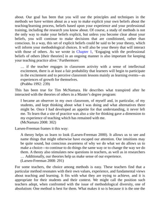 about. Our goal has been that you will use the principles and techniques in the
methods we have written about as a way to make explicit your own beliefs about the
teaching/learning process, beliefs based upon your experience and your professional
training, including the research you know about. Of course, a study of methods is not
the only way to make your beliefs explicit, but unless you become clear about your
beliefs, you will continue to make decisions that are conditioned, rather than
conscious. In a way, this set of explicit beliefs could be said to be your theory, which
will inform your methodological choices. It will also be your theory that will interact
with those of others. As we wrote in Chapter 1, ‘Engaging with the professional
beliefs of others [their theories] in an ongoing manner is also important for keeping
your teaching practice alive.’ Furthermore:
… if the teacher engages in classroom activity with a sense of intellectual
excitement, there is at least a fair probability that learners will begin to participate
in the excitement and to perceive classroom lessons mainly as learning events—as
experiences of growth for themselves.
(Prabhu 1992: 239)
This has been true for Tim McNamara. He describes what transpired after he
interacted with the theories of others in a Master’s degree program:
I became an observer in my own classroom, of myself and, in particular, of my
students, and kept thinking about what I was doing and what alternatives there
might be. Once I had developed an appetite for that understanding, it never left
me. To learn that a site of practice was also a site for thinking gave a dimension to
my experience of teaching which has remained with me.
(McNamara 2008: 302)
Larsen-Freeman frames it this way:
A theory helps us learn to look (Larsen-Freeman 2000). It allows us to see and
name things that might otherwise have escaped our attention. Our intuitions may
be quite sound, but conscious awareness of why we do what we do allows us to
make a choice—to continue to do things the same way or to change the way we do
them. A theory also stimulates new questions in teachers, as well as in researchers
… Additionally, our theories help us make sense of our experience.
(Larsen-Freeman 2008: 291)
For some teachers, the choice among methods is easy. These teachers find that a
particular method resonates with their own values, experience, and fundamental views
about teaching and learning. It fits with what they are trying to achieve, and it is
appropriate for their students and their context. We might call the position such
teachers adopt, when confronted with the issue of methodological diversity, one of
absolutism: One method is best for them. What makes it so is because it is the one the
 