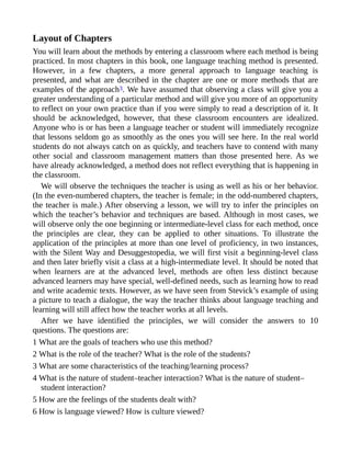 Layout of Chapters
You will learn about the methods by entering a classroom where each method is being
practiced. In most chapters in this book, one language teaching method is presented.
However, in a few chapters, a more general approach to language teaching is
presented, and what are described in the chapter are one or more methods that are
examples of the approach3. We have assumed that observing a class will give you a
greater understanding of a particular method and will give you more of an opportunity
to reflect on your own practice than if you were simply to read a description of it. It
should be acknowledged, however, that these classroom encounters are idealized.
Anyone who is or has been a language teacher or student will immediately recognize
that lessons seldom go as smoothly as the ones you will see here. In the real world
students do not always catch on as quickly, and teachers have to contend with many
other social and classroom management matters than those presented here. As we
have already acknowledged, a method does not reflect everything that is happening in
the classroom.
We will observe the techniques the teacher is using as well as his or her behavior.
(In the even-numbered chapters, the teacher is female; in the odd-numbered chapters,
the teacher is male.) After observing a lesson, we will try to infer the principles on
which the teacher’s behavior and techniques are based. Although in most cases, we
will observe only the one beginning or intermediate-level class for each method, once
the principles are clear, they can be applied to other situations. To illustrate the
application of the principles at more than one level of proficiency, in two instances,
with the Silent Way and Desuggestopedia, we will first visit a beginning-level class
and then later briefly visit a class at a high-intermediate level. It should be noted that
when learners are at the advanced level, methods are often less distinct because
advanced learners may have special, well-defined needs, such as learning how to read
and write academic texts. However, as we have seen from Stevick’s example of using
a picture to teach a dialogue, the way the teacher thinks about language teaching and
learning will still affect how the teacher works at all levels.
After we have identified the principles, we will consider the answers to 10
questions. The questions are:
1 What are the goals of teachers who use this method?
2 What is the role of the teacher? What is the role of the students?
3 What are some characteristics of the teaching/learning process?
4 What is the nature of student–teacher interaction? What is the nature of student–
student interaction?
5 How are the feelings of the students dealt with?
6 How is language viewed? How is culture viewed?
 
