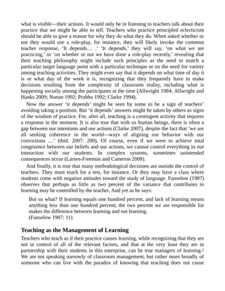 what is visible—their actions. It would only be in listening to teachers talk about their
practice that we might be able to tell. Teachers who practice principled eclecticism
should be able to give a reason for why they do what they do. When asked whether or
not they would use a role-play, for instance, they will likely invoke the common
teacher response, ‘It depends… .’ ‘It depends,’ they will say, ‘on what we are
practicing,’ or ‘on whether or not we have done a role-play recently,’ revealing that
their teaching philosophy might include such principles as the need to match a
particular target language point with a particular technique or on the need for variety
among teaching activities. They might even say that it depends on what time of day it
is or what day of the week it is, recognizing that they frequently have to make
decisions resulting from the complexity of classroom reality, including what is
happening socially among the participants at the time (Allwright 1984; Allwright and
Hanks 2009; Nunan 1992; Prabhu 1992; Clarke 1994).
Now the answer ‘it depends’ might be seen by some to be a sign of teachers’
avoiding taking a position. But ‘it depends’ answers might be taken by others as signs
of the wisdom of practice. For, after all, teaching is a contingent activity that requires
a response in the moment. It is also true that with us human beings, there is often a
gap between our intentions and our actions (Clarke 2007), despite the fact that ‘we are
all seeking coherence in the world—ways of aligning our behavior with our
convictions …’ (ibid. 2007: 200). Of course, even if we were to achieve total
congruence between our beliefs and our actions, we cannot control everything in our
interaction with our students. In complex systems, sometimes unintended
consequences occur (Larsen-Freeman and Cameron 2008).
And finally, it is true that many methodological decisions are outside the control of
teachers. They must teach for a test, for instance. Or they may have a class where
students come with negative attitudes toward the study of language. Fanselow (1987)
observes that perhaps as little as two percent of the variance that contributes to
learning may be controlled by the teacher. And yet as he says:
But so what? If learning equals one hundred percent, and lack of learning means
anything less than one hundred percent, the two percent we are responsible for
makes the difference between learning and not learning.
(Fanselow 1987: 11)
Teaching as the Management of Learning
Teachers who teach as if their practice causes learning, while recognizing that they are
not in control of all of the relevant factors, and that at the very least they are in
partnership with their students in this enterprise, can be true managers of learning.2
We are not speaking narrowly of classroom management, but rather more broadly of
someone who can live with the paradox of knowing that teaching does not cause
 