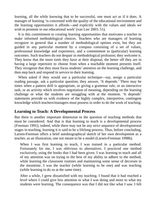learning, all the while knowing that to be successful, one must act as if it does. A
manager of learning ‘is concerned with the quality of the educational environment and
the learning opportunities it affords—and explicitly with the values and ideals we
wish to promote in our educational work’ (van Lier 2003: 51).
It is this commitment to creating learning opportunities that motivates a teacher to
make informed methodological choices. Teachers who are managers of learning
recognize in general that a number of methodological options exist, but they are
guided in any particular moment by a compass consisting of a set of values,
professional knowledge and experience, and a commitment to (particular) learning
outcomes. Such teachers do not despair in methodological profusion; they welcome it.
They know that the more tools they have at their disposal, the better off they are in
having a large repertoire to choose from when a teachable moment presents itself.
They recognize that they must focus students’ attention on the learning challenge, and
then step back and respond in service to their learning.
When asked if they would use a particular technique—say, assign a particular
reading passage, ask a particular question, they answer, ‘It depends.’ There may be
times when a pattern drill is appropriate, or giving a grammar rule, or an interactive
task, or an activity which involves negotiation of meaning, depending on the learning
challenge or what the students are struggling with at the moment. ‘It depends’
statements provide us with evidence of the highly complex, interpretive, contingent
knowledge which teachers/managers must possess in order to do the work of teaching.
Learning to Teach: A Developmental Process
But there is another important dimension to the question of teaching methods that
must be considered. And that is that learning to teach is a developmental process
(Freeman 1991); indeed, while there may not be any strict sequence of developmental
stages in teaching, learning it is said to be a lifelong process. Thus, before concluding,
Larsen-Freeman offers a brief autobiographical sketch of her own development as a
teacher, as an illustration, one not meant to be a model (Larsen-Freeman 1998b).
When I was first learning to teach, I was trained in a particular method.
Fortunately for me, I was oblivious to alternatives. I practiced one method
exclusively, using the books that I had been given. I was learning to teach and all
of my attention was on trying to the best of my ability to adhere to the method,
while learning the classroom routines and maintaining some sense of decorum in
the meantime. I was the teacher (while learning to be one) and was teaching
(while learning to do so at the same time).
After a while, I grew dissatisfied with my teaching. I found that it had reached a
level where I could give less attention to what I was doing and more to what my
students were learning. The consequence was that I did not like what I saw. I felt
 