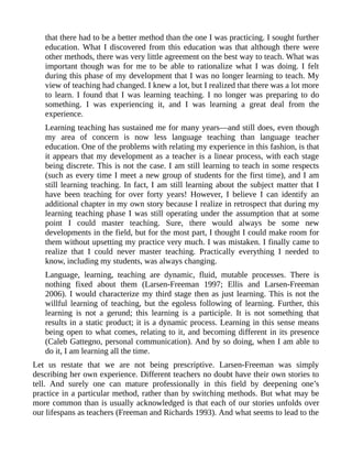 that there had to be a better method than the one I was practicing. I sought further
education. What I discovered from this education was that although there were
other methods, there was very little agreement on the best way to teach. What was
important though was for me to be able to rationalize what I was doing. I felt
during this phase of my development that I was no longer learning to teach. My
view of teaching had changed. I knew a lot, but I realized that there was a lot more
to learn. I found that I was learning teaching. I no longer was preparing to do
something. I was experiencing it, and I was learning a great deal from the
experience.
Learning teaching has sustained me for many years—and still does, even though
my area of concern is now less language teaching than language teacher
education. One of the problems with relating my experience in this fashion, is that
it appears that my development as a teacher is a linear process, with each stage
being discrete. This is not the case. I am still learning to teach in some respects
(such as every time I meet a new group of students for the first time), and I am
still learning teaching. In fact, I am still learning about the subject matter that I
have been teaching for over forty years! However, I believe I can identify an
additional chapter in my own story because I realize in retrospect that during my
learning teaching phase I was still operating under the assumption that at some
point I could master teaching. Sure, there would always be some new
developments in the field, but for the most part, I thought I could make room for
them without upsetting my practice very much. I was mistaken. I finally came to
realize that I could never master teaching. Practically everything I needed to
know, including my students, was always changing.
Language, learning, teaching are dynamic, fluid, mutable processes. There is
nothing fixed about them (Larsen-Freeman 1997; Ellis and Larsen-Freeman
2006). I would characterize my third stage then as just learning. This is not the
willful learning of teaching, but the egoless following of learning. Further, this
learning is not a gerund; this learning is a participle. It is not something that
results in a static product; it is a dynamic process. Learning in this sense means
being open to what comes, relating to it, and becoming different in its presence
(Caleb Gattegno, personal communication). And by so doing, when I am able to
do it, I am learning all the time.
Let us restate that we are not being prescriptive. Larsen-Freeman was simply
describing her own experience. Different teachers no doubt have their own stories to
tell. And surely one can mature professionally in this field by deepening one’s
practice in a particular method, rather than by switching methods. But what may be
more common than is usually acknowledged is that each of our stories unfolds over
our lifespans as teachers (Freeman and Richards 1993). And what seems to lead to the
 