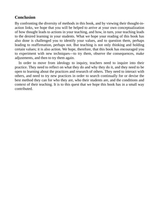 Conclusion
By confronting the diversity of methods in this book, and by viewing their thought-in-
action links, we hope that you will be helped to arrive at your own conceptualization
of how thought leads to actions in your teaching, and how, in turn, your teaching leads
to the desired learning in your students. What we hope your reading of this book has
also done is challenged you to identify your values, and to question them, perhaps
leading to reaffirmation, perhaps not. But teaching is not only thinking and holding
certain values; it is also action. We hope, therefore, that this book has encouraged you
to experiment with new techniques—to try them, observe the consequences, make
adjustments, and then to try them again.
In order to move from ideology to inquiry, teachers need to inquire into their
practice. They need to reflect on what they do and why they do it, and they need to be
open to learning about the practices and research of others. They need to interact with
others, and need to try new practices in order to search continually for or devise the
best method they can for who they are, who their students are, and the conditions and
context of their teaching. It is to this quest that we hope this book has in a small way
contributed.
 